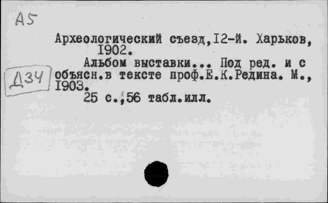 ﻿Археологический съезд,12-й. Харьков,
Альбом выставки.•• Под ред. и с объясн.в тексте проф.Е.К.Редина. М., 1903.
25 с.,56 табл.илл.